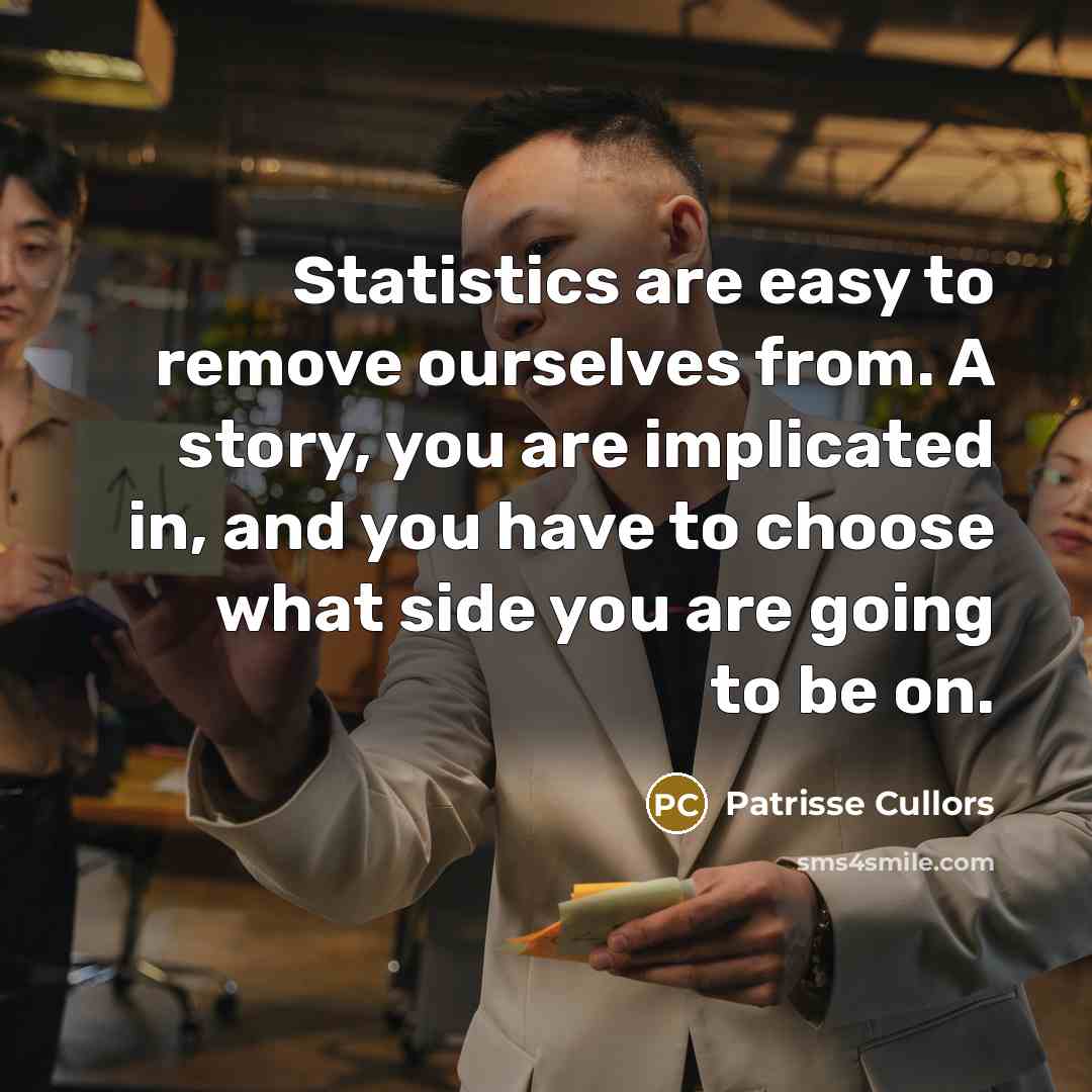 “Statistics are easy to remove ourselves from. A story, you are implicated in, and you have to choose what side you are going to be on.” quote by Patrisse Cullors