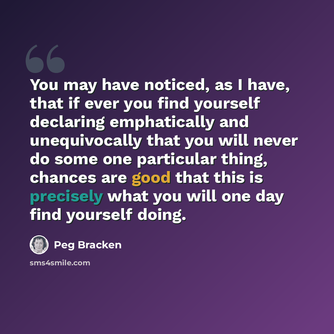 “You may have noticed, as I have, that if ever you find yourself declaring emphatically and unequivocally that you will never do some one particular thing, chances are good that this is precisely what you will one day find yourself doing.” quote by Peg Bracken