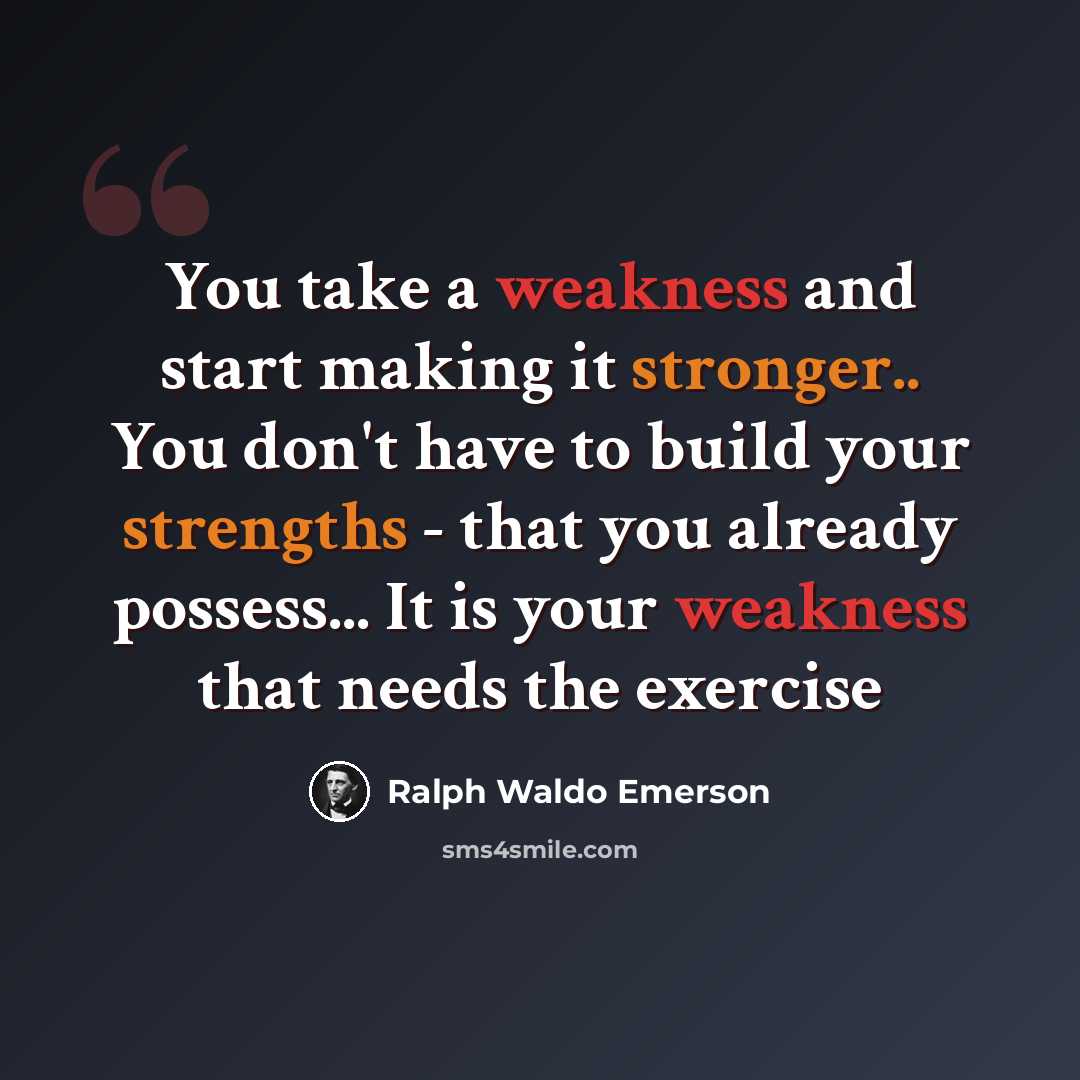 “You take a weakness and start making it stronger.. You don't have to build your strengths - that you already possess... It is your weakness that needs the exercise” quote by Ralph Waldo Emerson