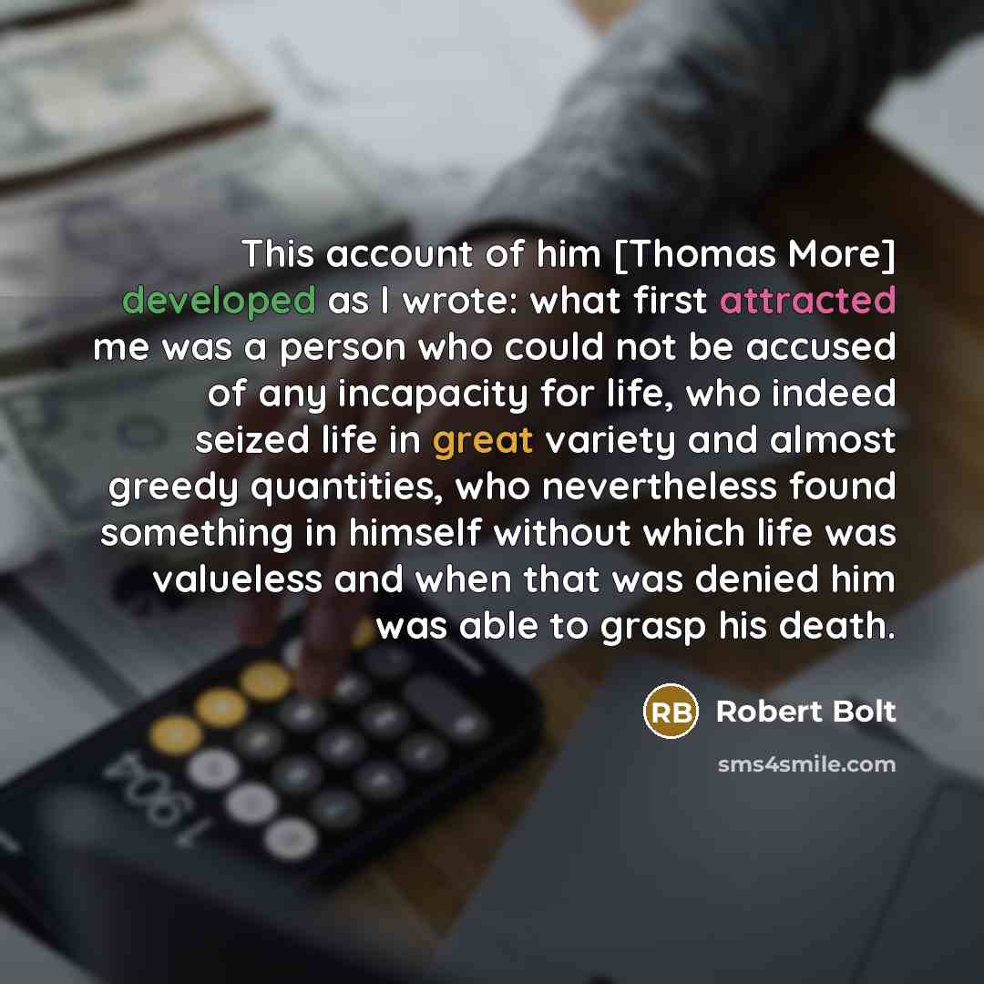 “This account of him [Thomas More] developed as I wrote: what first attracted me was a person who could not be accused of any incapacity for life, who indeed seized life in great variety and almost greedy quantities, who nevertheless found something in himself without which life was valueless and…” quote by Robert Bolt