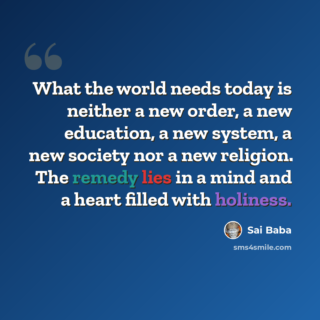 “What the world needs today is neither a new order, a new education, a new system, a new society nor a new religion. The remedy lies in a mind and a heart filled with holiness.” quote by Sai Baba
