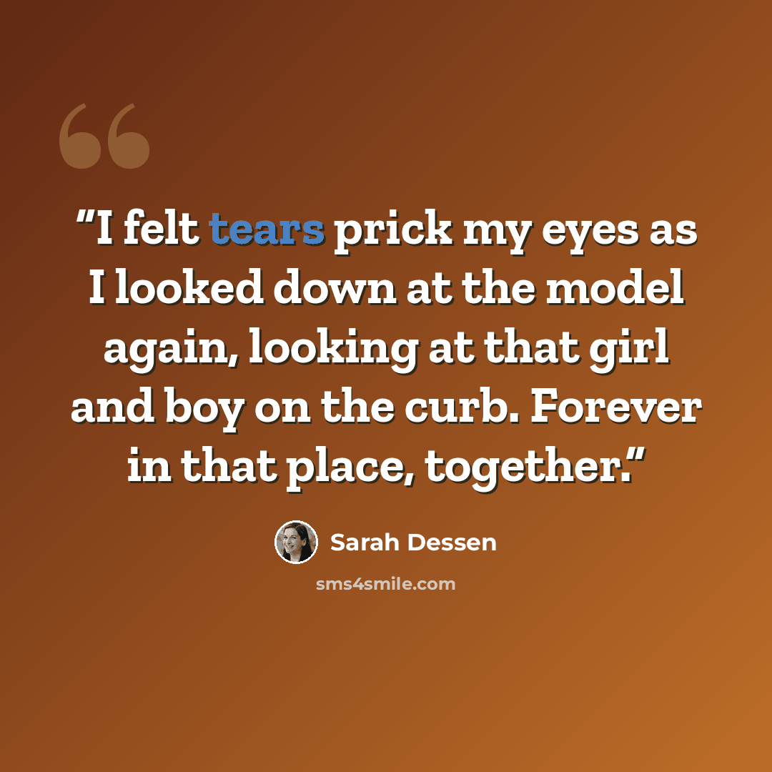 “I felt tears prick my eyes as I looked down at the model again, looking at that girl and boy on the curb. Forever in that place, together.” quote by Sarah Dessen