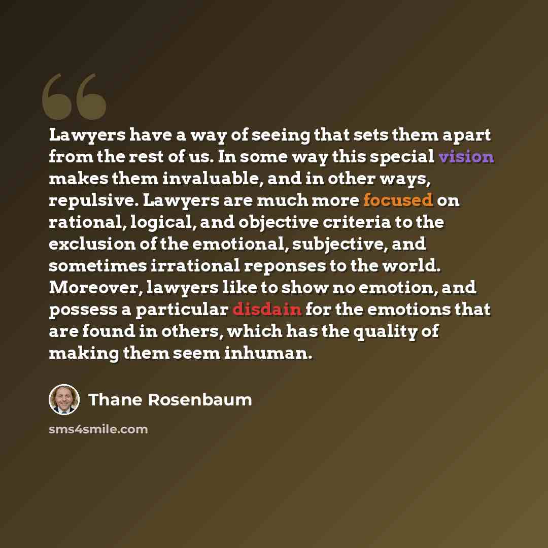 “Lawyers have a way of seeing that sets them apart from the rest of us. In some way this special vision makes them invaluable, and in other ways, repulsive. Lawyers are much more focused on rational, logical, and objective criteria to the exclusion of the emotional, subjective, and sometimes…” quote by Thane Rosenbaum