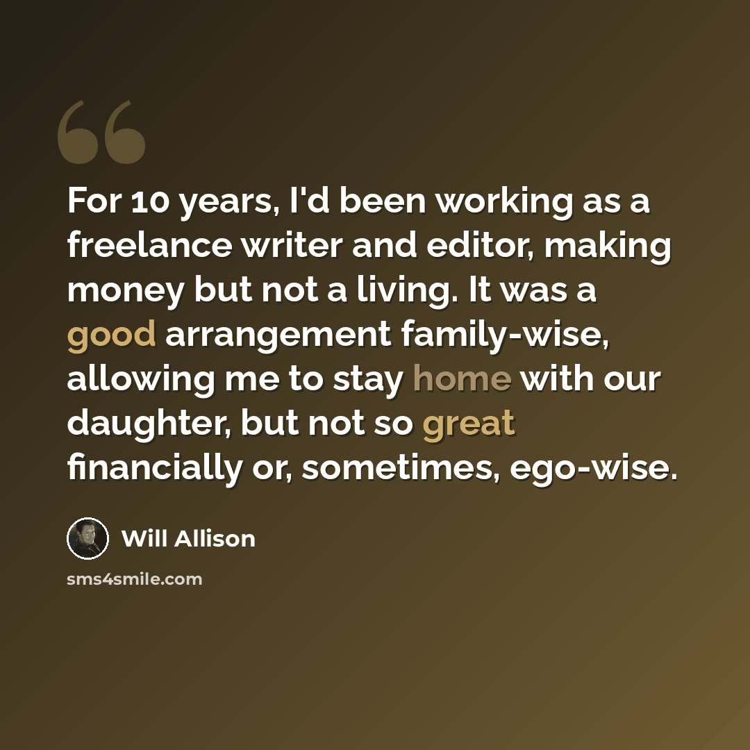 “For 10 years, I'd been working as a freelance writer and editor, making money but not a living. It was a good arrangement family-wise, allowing me to stay home with our daughter, but not so great financially or, sometimes, ego-wise.” quote by Will Allison