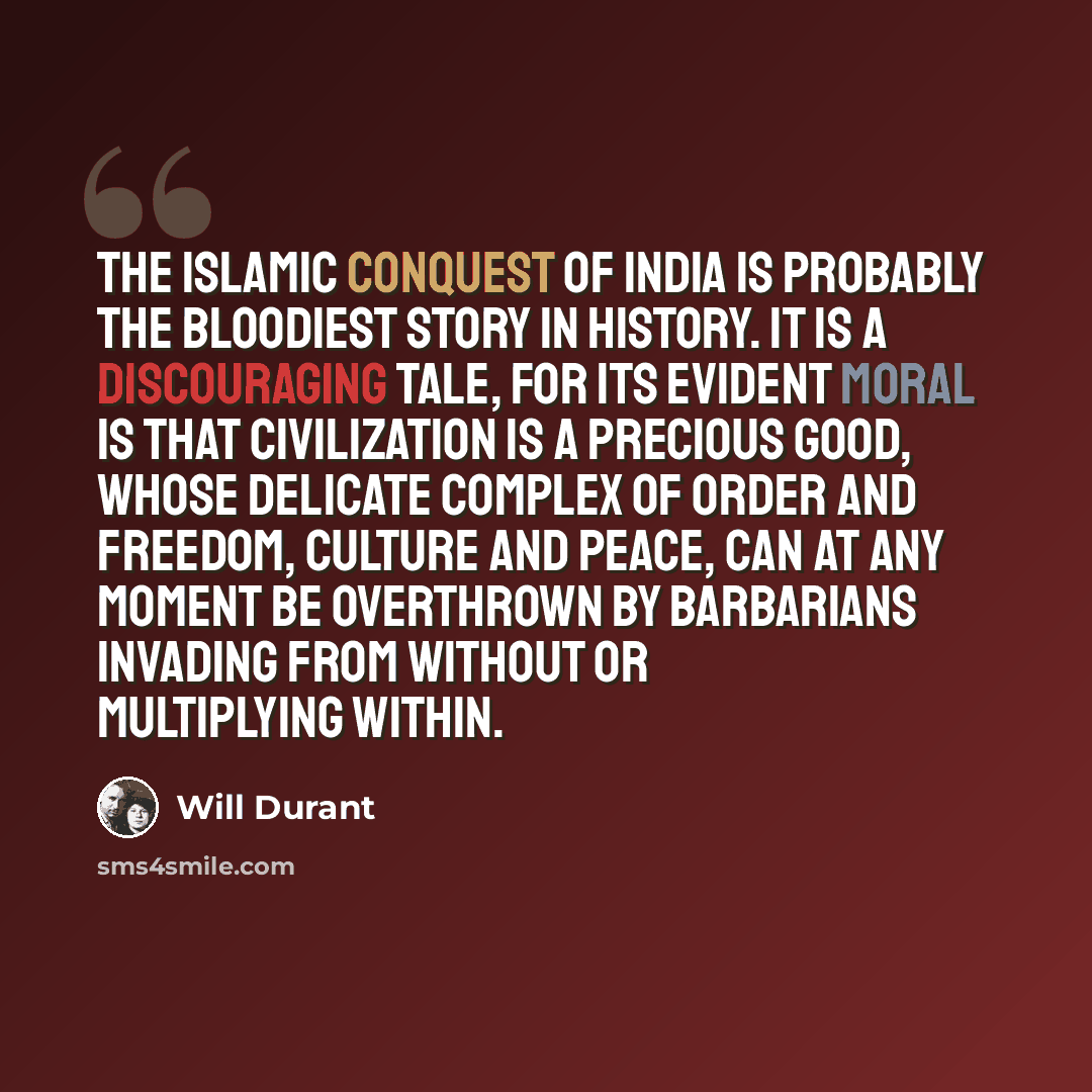 “The Islamic conquest of India is probably the bloodiest story in history. It is a discouraging tale, for its evident moral is that civilization is a precious good, whose delicate complex of order and freedom, culture and peace, can at any moment be overthrown by barbarians invading from without or…” quote by Will Durant