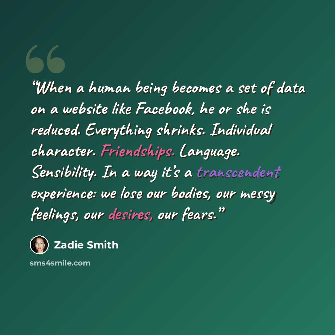 “When a human being becomes a set of data on a website like Facebook, he or she is reduced. Everything shrinks. Individual character. Friendships. Language. Sensibility. In a way it’s a transcendent experience: we lose our bodies, our messy feelings, our desires, our fears.” quote by Zadie Smith