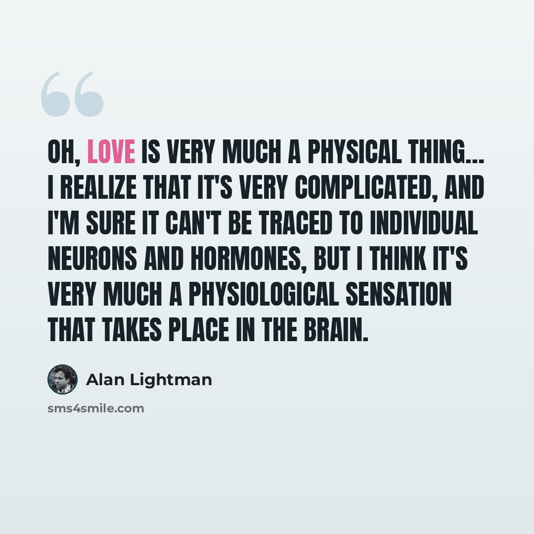 “Oh, love is very much a physical thing… I realize that it's very complicated, and I'm sure it can't be traced to individual neurons and hormones, but I think it's very much a physiological sensation that takes place in the brain.” quote by Alan Lightman