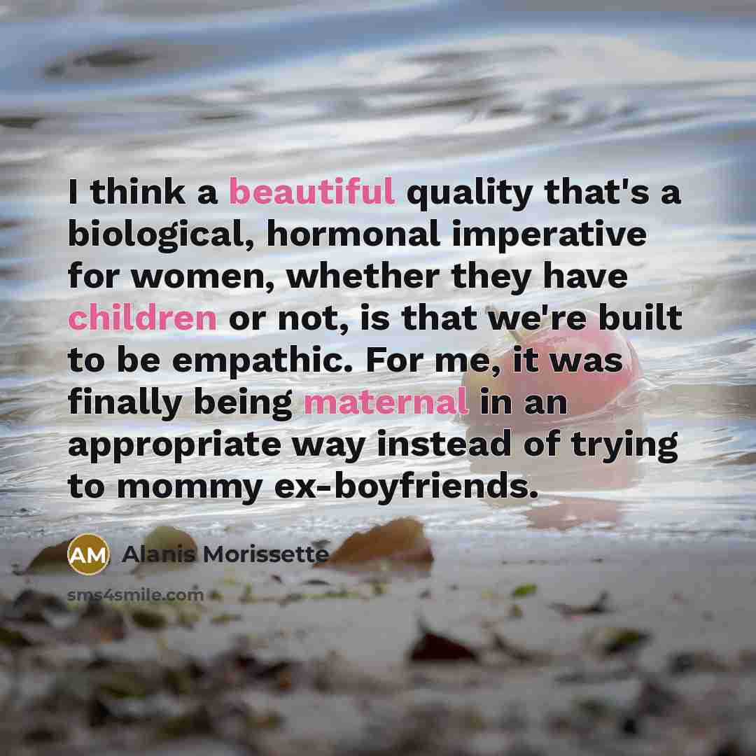 “I think a beautiful quality that's a biological, hormonal imperative for women, whether they have children or not, is that we're built to be empathic. For me, it was finally being maternal in an appropriate way instead of trying to mommy ex-boyfriends.” quote by Alanis Morissette
