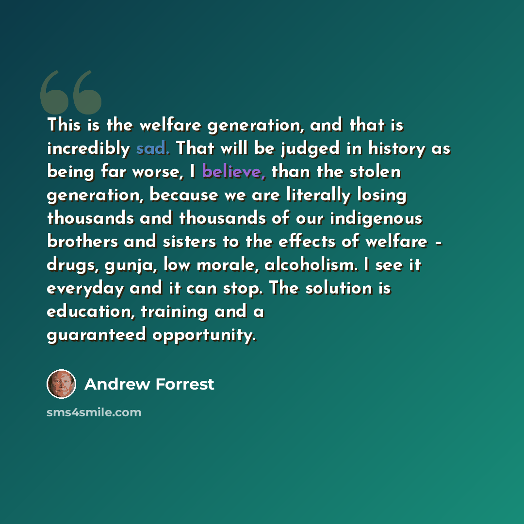 “This is the welfare generation, and that is incredibly sad. That will be judged in history as being far worse, I believe, than the stolen generation, because we are literally losing thousands and thousands of our indigenous brothers and sisters to the effects of welfare – drugs, gunja, low morale…” quote by Andrew Forrest