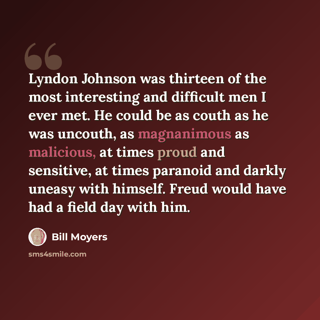 “Lyndon Johnson was thirteen of the most interesting and difficult men I ever met. He could be as couth as he was uncouth, as magnanimous as malicious, at times proud and sensitive, at times paranoid and darkly uneasy with himself. Freud would have had a field day with him.” quote by Bill Moyers