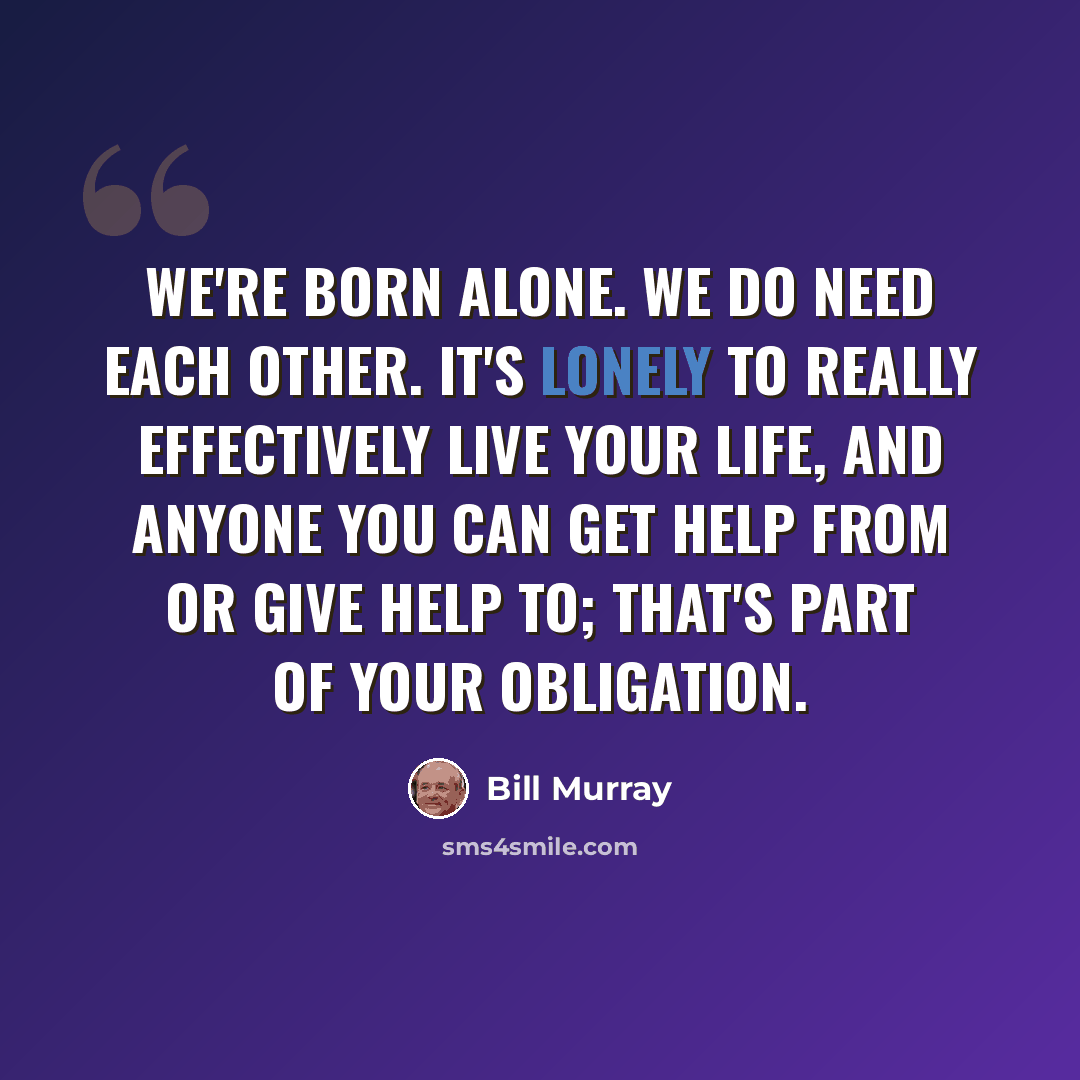 “We're born alone. We do need each other. It's lonely to really effectively live your life, and anyone you can get help from or give help to; that's part of your obligation.” quote by Bill Murray