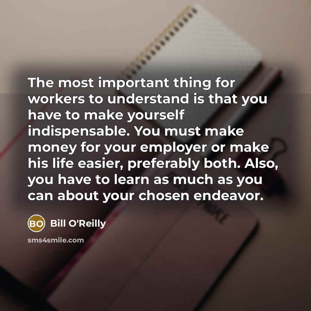 “The most important thing for workers to understand is that you have to make yourself indispensable. You must make money for your employer or make his life easier, preferably both. Also, you have to learn as much as you can about your chosen endeavor.” quote by Bill O'Reilly