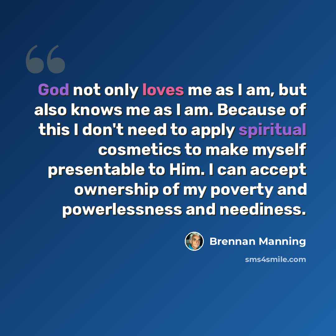 “God not only loves me as I am, but also knows me as I am. Because of this I don't need to apply spiritual cosmetics to make myself presentable to Him. I can accept ownership of my poverty and powerlessness and neediness.” quote by Brennan Manning
