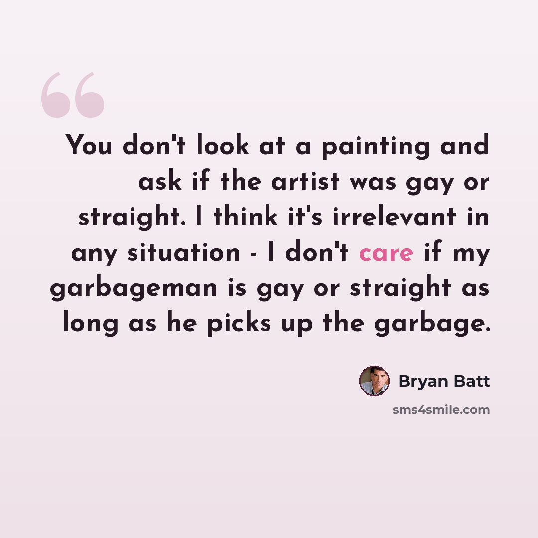 “You don't look at a painting and ask if the artist was gay or straight. I think it's irrelevant in any situation - I don't care if my garbageman is gay or straight as long as he picks up the garbage.” quote by Bryan Batt