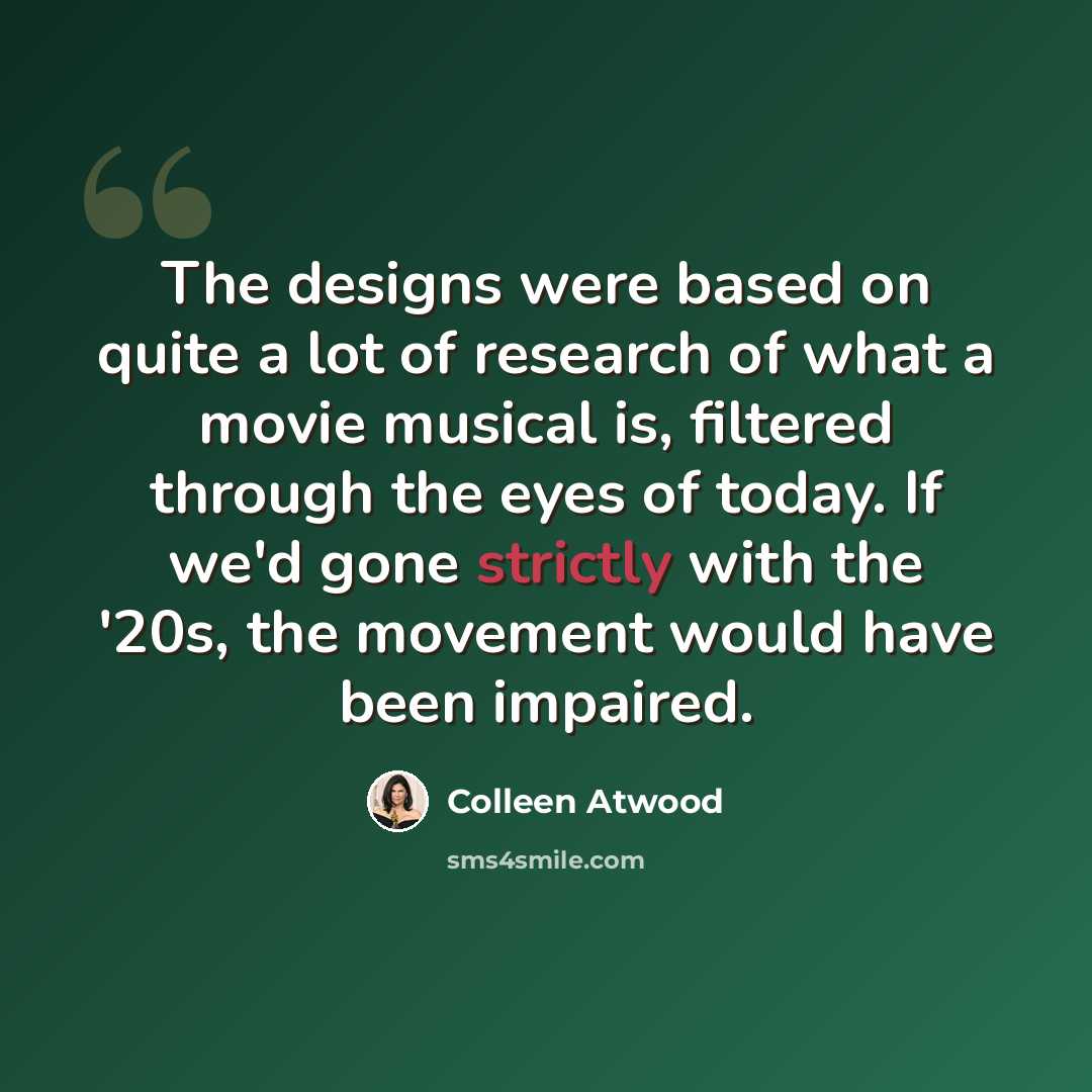 “The designs were based on quite a lot of research of what a movie musical is, filtered through the eyes of today. If we'd gone strictly with the '20s, the movement would have been impaired.” quote by Colleen Atwood