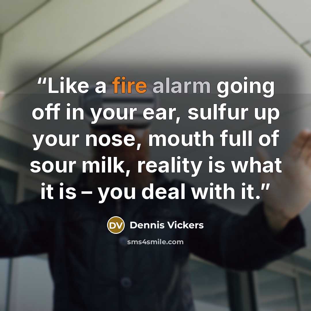 “Like a fire alarm going off in your ear, sulfur up your nose, mouth full of sour milk, reality is what it is – you deal with it.” quote by Dennis Vickers