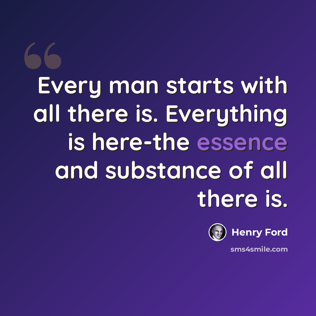 “Every man starts with all there is. Everything is here-the essence and substance of all there is.” quote by Henry Ford