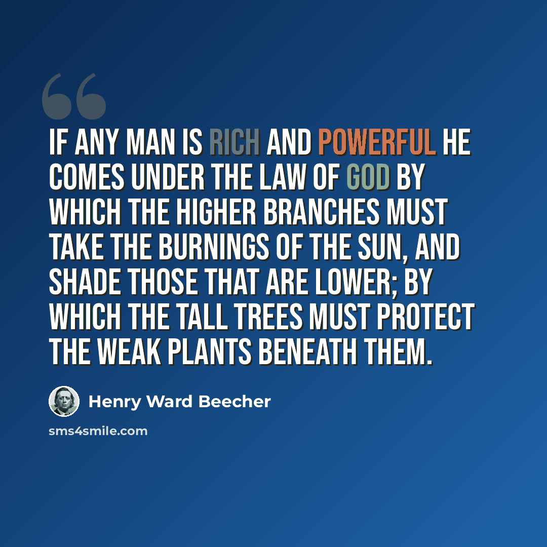 “If any man is rich and powerful he comes under the law of God by which the higher branches must take the burnings of the sun, and shade those that are lower; by which the tall trees must protect the weak plants beneath them.” quote by Henry Ward Beecher