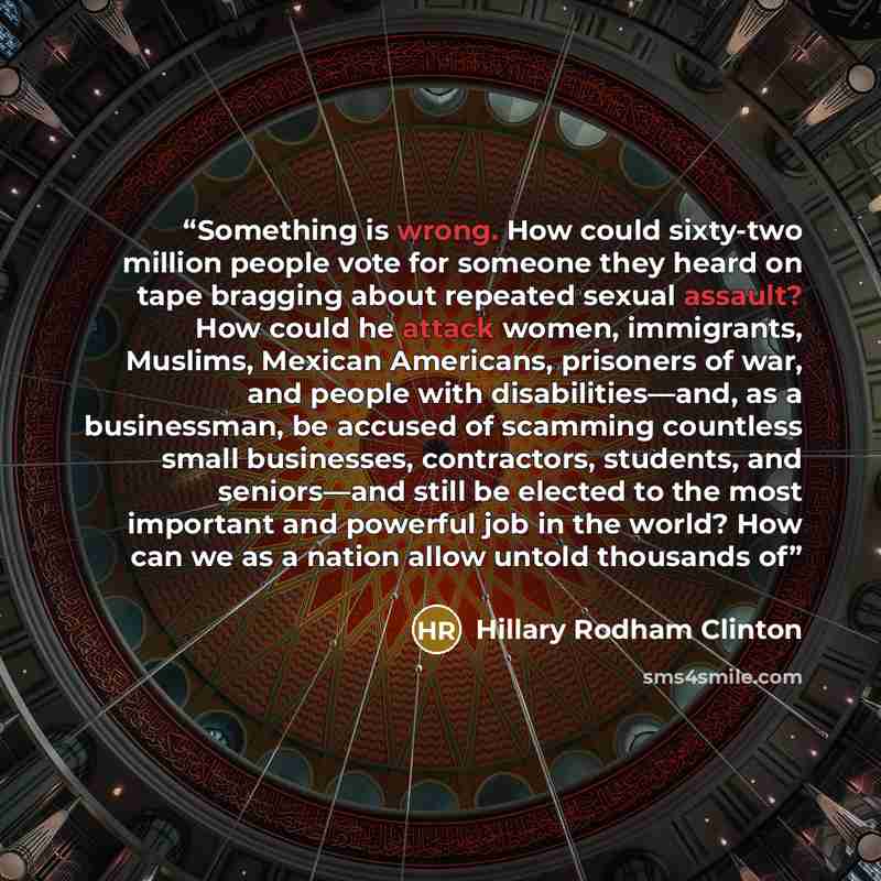 “Something is wrong. How could sixty-two million people vote for someone they heard on tape bragging about repeated sexual assault? How could he attack women, immigrants, Muslims, Mexican Americans, prisoners of war, and people with disabilities—and, as a businessman, be accused of scamming…” quote by Hillary Rodham Clinton
