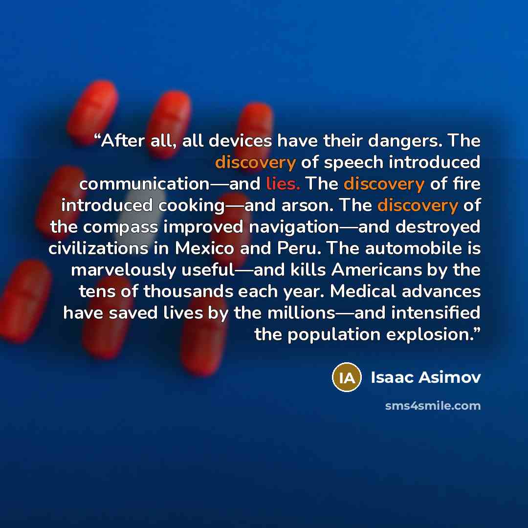 “After all, all devices have their dangers. The discovery of speech introduced communication—and lies. The discovery of fire introduced cooking—and arson. The discovery of the compass improved navigation—and destroyed civilizations in Mexico and Peru. The automobile is marvelously useful—and kills…” quote by Isaac Asimov