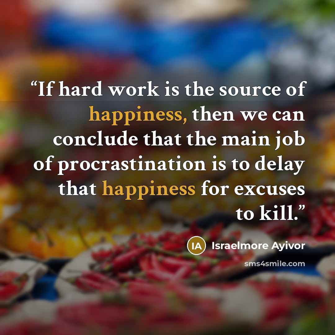 “If hard work is the source of happiness, then we can conclude that the main job of procrastination is to delay that happiness for excuses to kill.” quote by Israelmore Ayivor