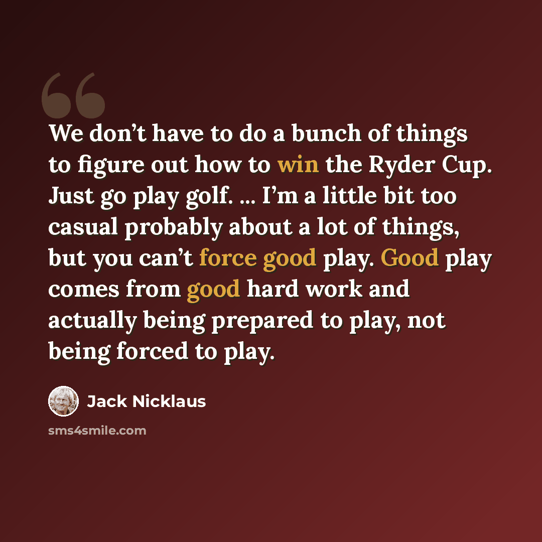 “We don’t have to do a bunch of things to figure out how to win the Ryder Cup. Just go play golf. ... I’m a little bit too casual probably about a lot of things, but you can’t force good play. Good play comes from good hard work and actually being prepared to play, not being forced to play.” quote by Jack Nicklaus