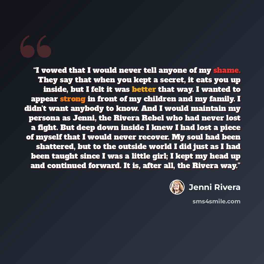“I vowed that I would never tell anyone of my shame. They say that when you kept a secret, it eats you up inside, but I felt it was better that way. I wanted to appear strong in front of my children and my family. I didn't want anybody to know. And I would maintain my persona as Jenni, the Rivera…” quote by Jenni Rivera