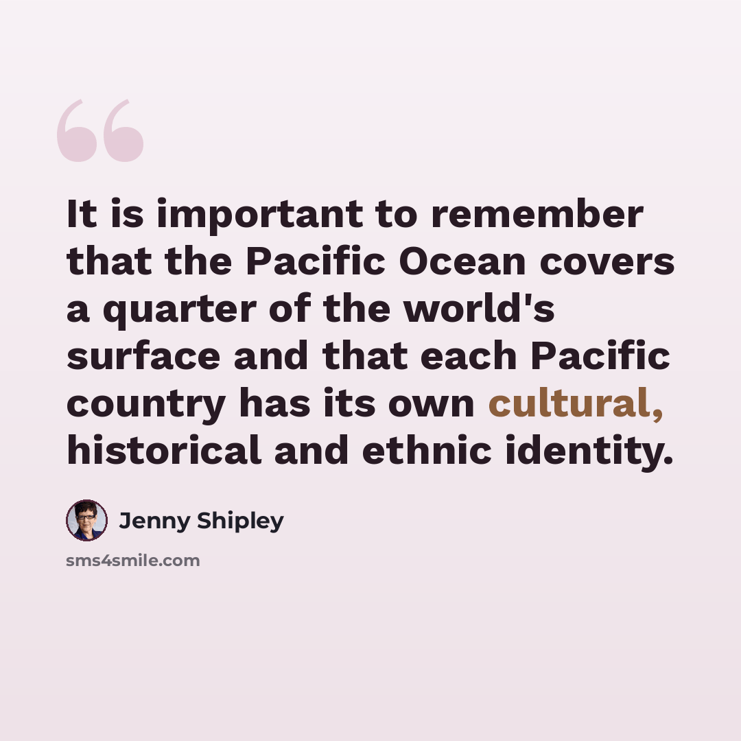 “It is important to remember that the Pacific Ocean covers a quarter of the world's surface and that each Pacific country has its own cultural, historical and ethnic identity.” quote by Jenny Shipley