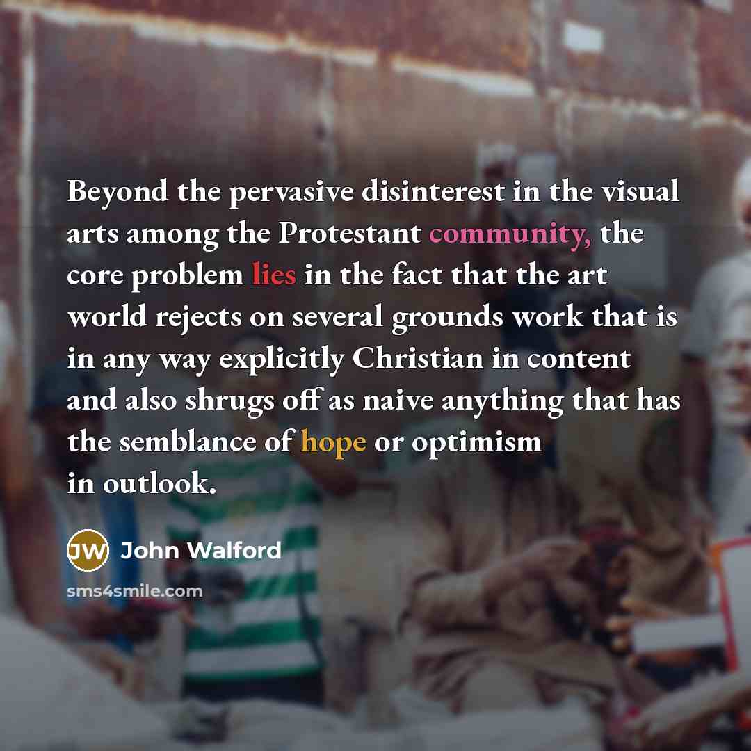 “Beyond the pervasive disinterest in the visual arts among the Protestant community, the core problem lies in the fact that the art world rejects on several grounds work that is in any way explicitly Christian in content and also shrugs off as naive anything that has the semblance of hope or…” quote by John Walford