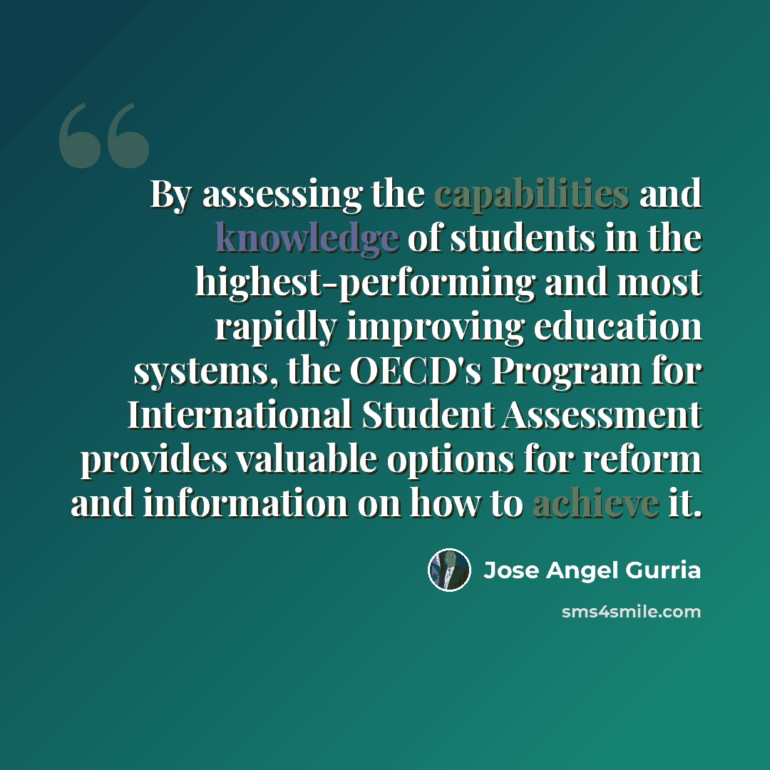 “By assessing the capabilities and knowledge of students in the highest-performing and most rapidly improving education systems, the OECD's Program for International Student Assessment provides valuable options for reform and information on how to achieve it.” quote by Jose Angel Gurria