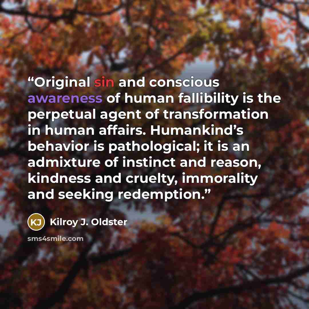 “Original sin and conscious awareness of human fallibility is the perpetual agent of transformation in human affairs. Humankind’s behavior is pathological; it is an admixture of instinct and reason, kindness and cruelty, immorality and seeking redemption.” quote by Kilroy J. Oldster