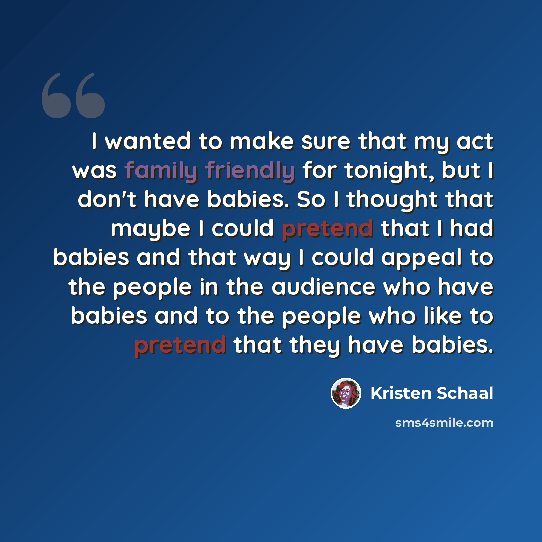 “I wanted to make sure that my act was family friendly for tonight, but I don't have babies. So I thought that maybe I could pretend that I had babies and that way I could appeal to the people in the audience who have babies and to the people who like to pretend that they have babies.” quote by Kristen Schaal