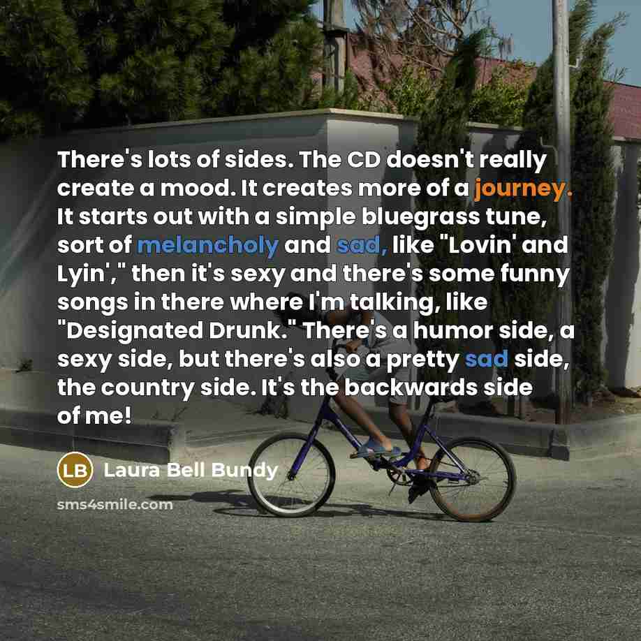 “There's lots of sides. The CD doesn't really create a mood. It creates more of a journey. It starts out with a simple bluegrass tune, sort of melancholy and sad, like "Lovin' and Lyin'," then it's sexy and there's some funny songs in there where I'm talking, like "Designated Drunk." There's a…” quote by Laura Bell Bundy