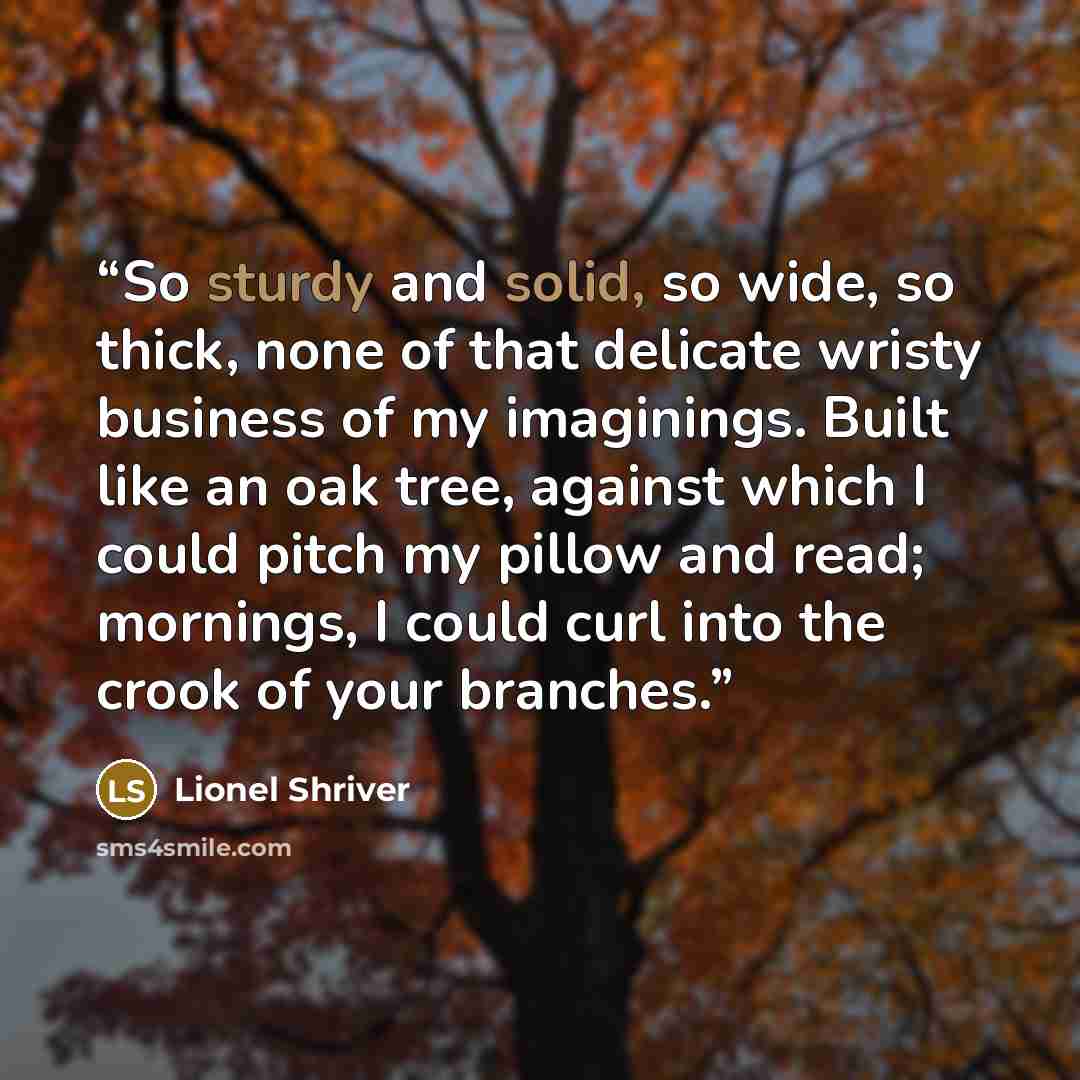 “So sturdy and solid, so wide, so thick, none of that delicate wristy business of my imaginings. Built like an oak tree, against which I could pitch my pillow and read; mornings, I could curl into the crook of your branches.” quote by Lionel Shriver