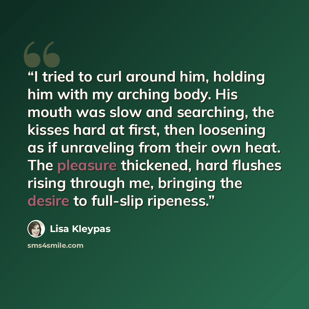 “I tried to curl around him, holding him with my arching body. His mouth was slow and searching, the kisses hard at first, then loosening as if unraveling from their own heat. The pleasure thickened, hard flushes rising through me, bringing the desire to full-slip ripeness.” quote by Lisa Kleypas