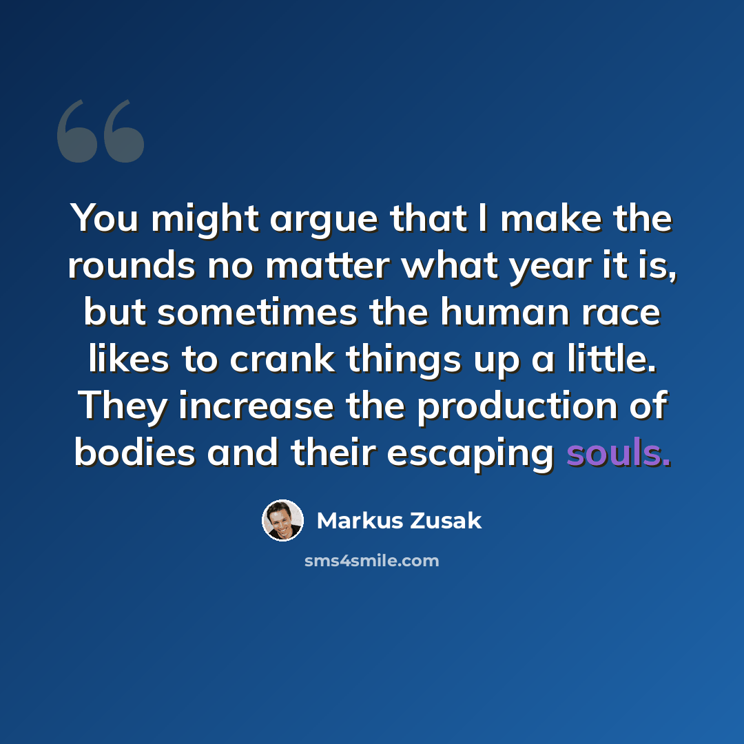 “You might argue that I make the rounds no matter what year it is, but sometimes the human race likes to crank things up a little. They increase the production of bodies and their escaping souls.” quote by Markus Zusak
