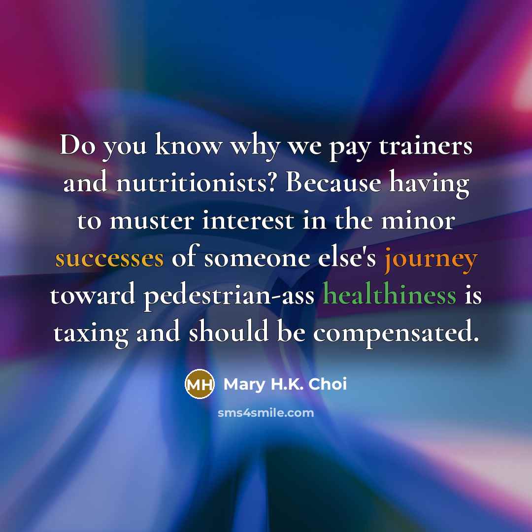 “Do you know why we pay trainers and nutritionists? Because having to muster interest in the minor successes of someone else's journey toward pedestrian-ass healthiness is taxing and should be compensated.” quote by Mary H.K. Choi