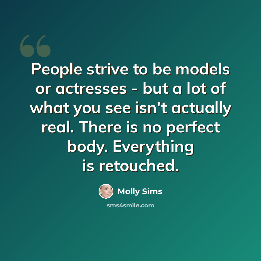 “People strive to be models or actresses - but a lot of what you see isn't actually real. There is no perfect body. Everything is retouched.” quote by Molly Sims