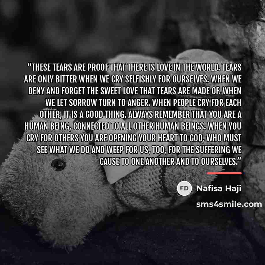 “These tears are proof that there is love in the world. Tears are only bitter when we cry selfishly for ourselves. When we deny and forget the sweet love that tears are made of. When we let sorrow turn to anger. When people cry for each other, it is a good thing. Always remember that you are a…” quote by Nafisa Haji