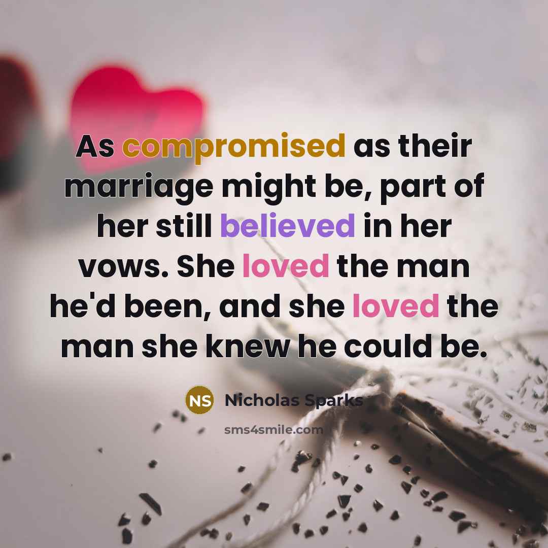 “As compromised as their marriage might be, part of her still believed in her vows. She loved the man he'd been, and she loved the man she knew he could be.” quote by Nicholas Sparks