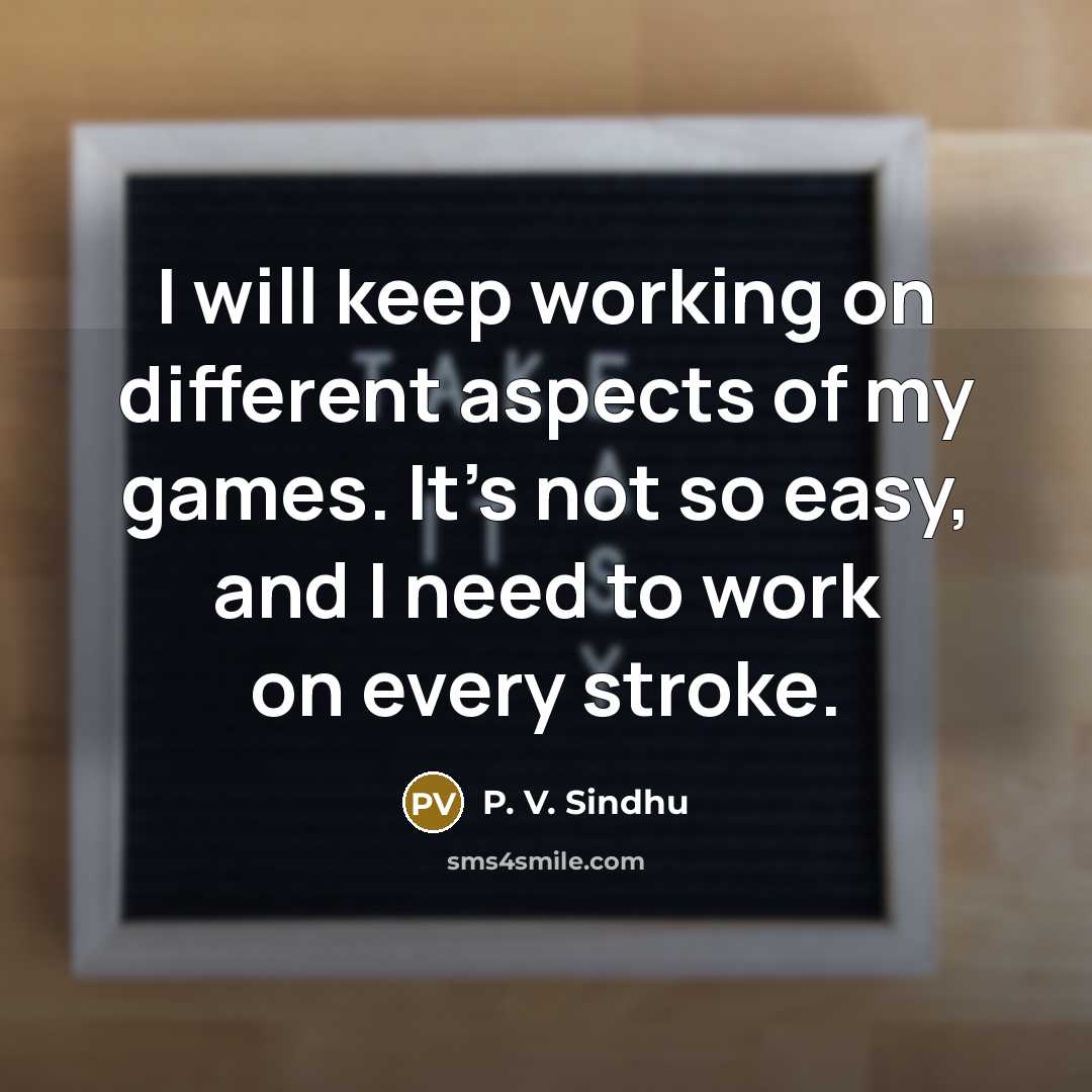 “I will keep working on different aspects of my games. It's not so easy, and I need to work on every stroke.” quote by P. V. Sindhu