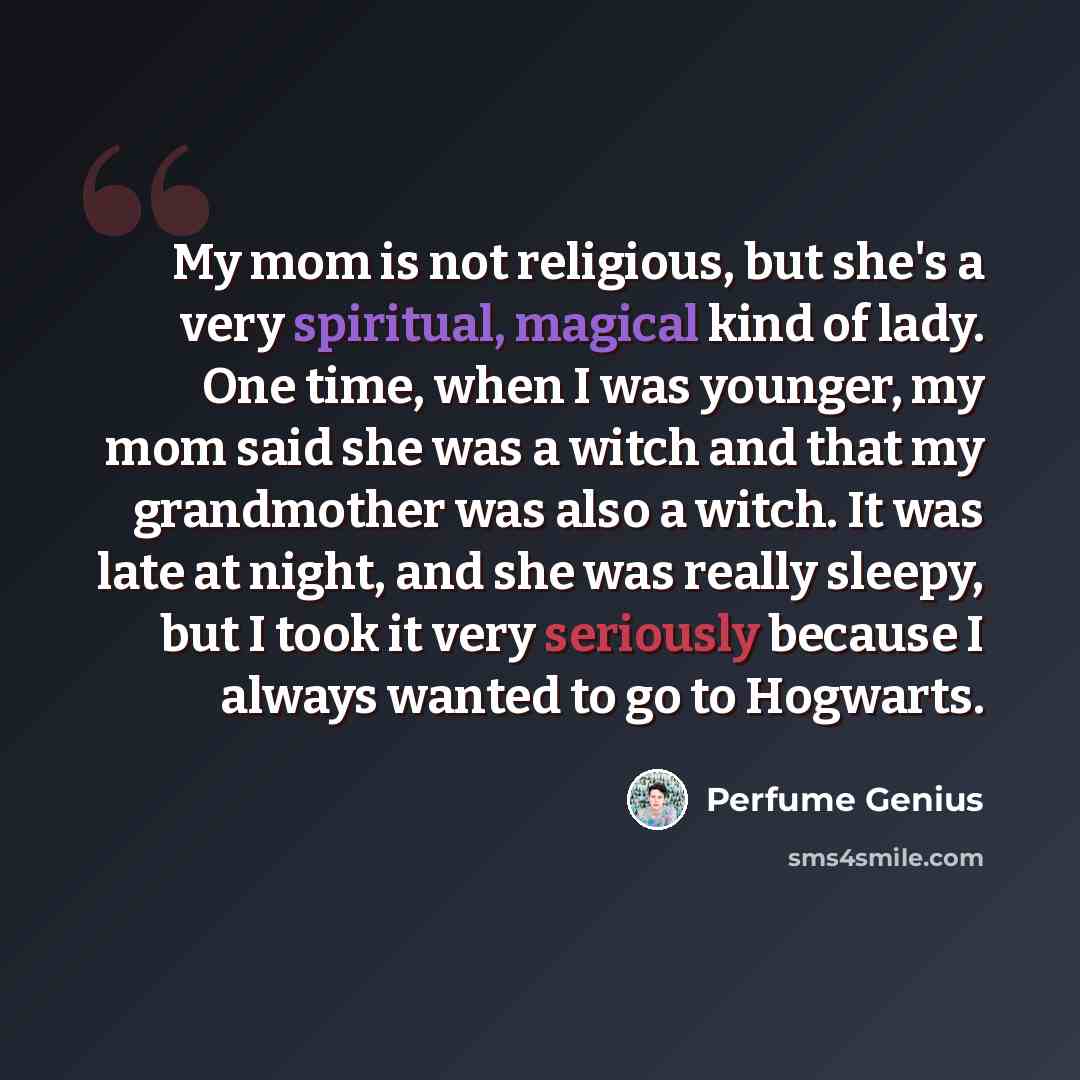 “My mom is not religious, but she's a very spiritual, magical kind of lady. One time, when I was younger, my mom said she was a witch and that my grandmother was also a witch. It was late at night, and she was really sleepy, but I took it very seriously because I always wanted to go to Hogwarts.” quote by Perfume Genius