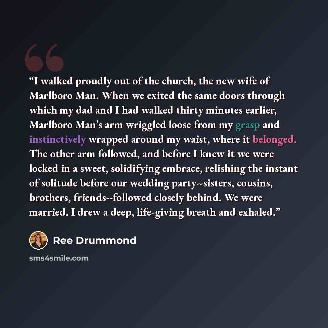 “I walked proudly out of the church, the new wife of Marlboro Man. When we exited the same doors through which my dad and I had walked thirty minutes earlier, Marlboro Man’s arm wriggled loose from my grasp and instinctively wrapped around my waist, where it belonged. The other arm followed, and…” quote by Ree Drummond