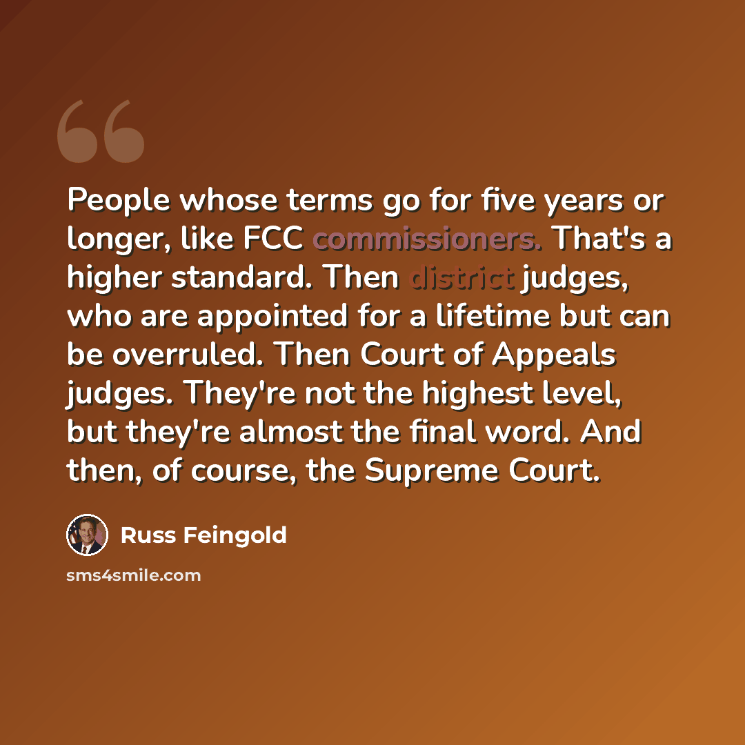 “People whose terms go for five years or longer, like FCC commissioners. That's a higher standard. Then district judges, who are appointed for a lifetime but can be overruled. Then Court of Appeals judges. They're not the highest level, but they're almost the final word. And then, of course, the…” quote by Russ Feingold