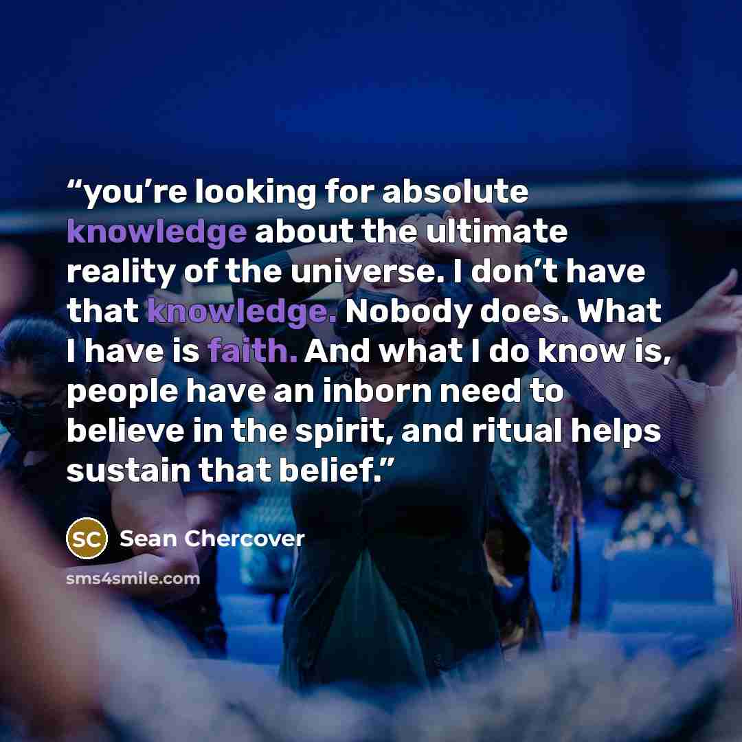 “you’re looking for absolute knowledge about the ultimate reality of the universe. I don’t have that knowledge. Nobody does. What I have is faith. And what I do know is, people have an inborn need to believe in the spirit, and ritual helps sustain that belief.” quote by Sean Chercover