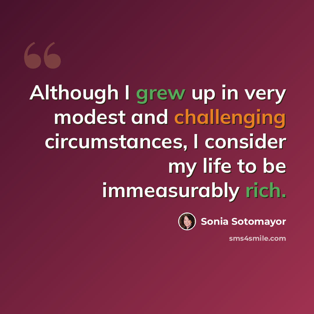 “Although I grew up in very modest and challenging circumstances, I consider my life to be immeasurably rich.” quote by Sonia Sotomayor