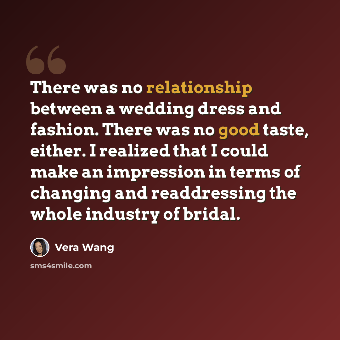 “There was no relationship between a wedding dress and fashion. There was no good taste, either. I realized that I could make an impression in terms of changing and readdressing the whole industry of bridal.” quote by Vera Wang