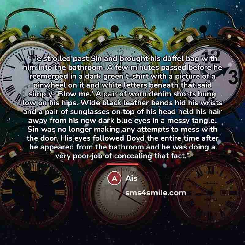 “He strolled past Sin and brought his duffel bag with him into the bathroom. A few minutes passed before he reemerged in a dark green t-shirt with a picture of a pinwheel on it and white letters beneath that said simply, 'Blow me.' A pair of worn denim shorts hung low on his hips. Wide black…” quote by Ais