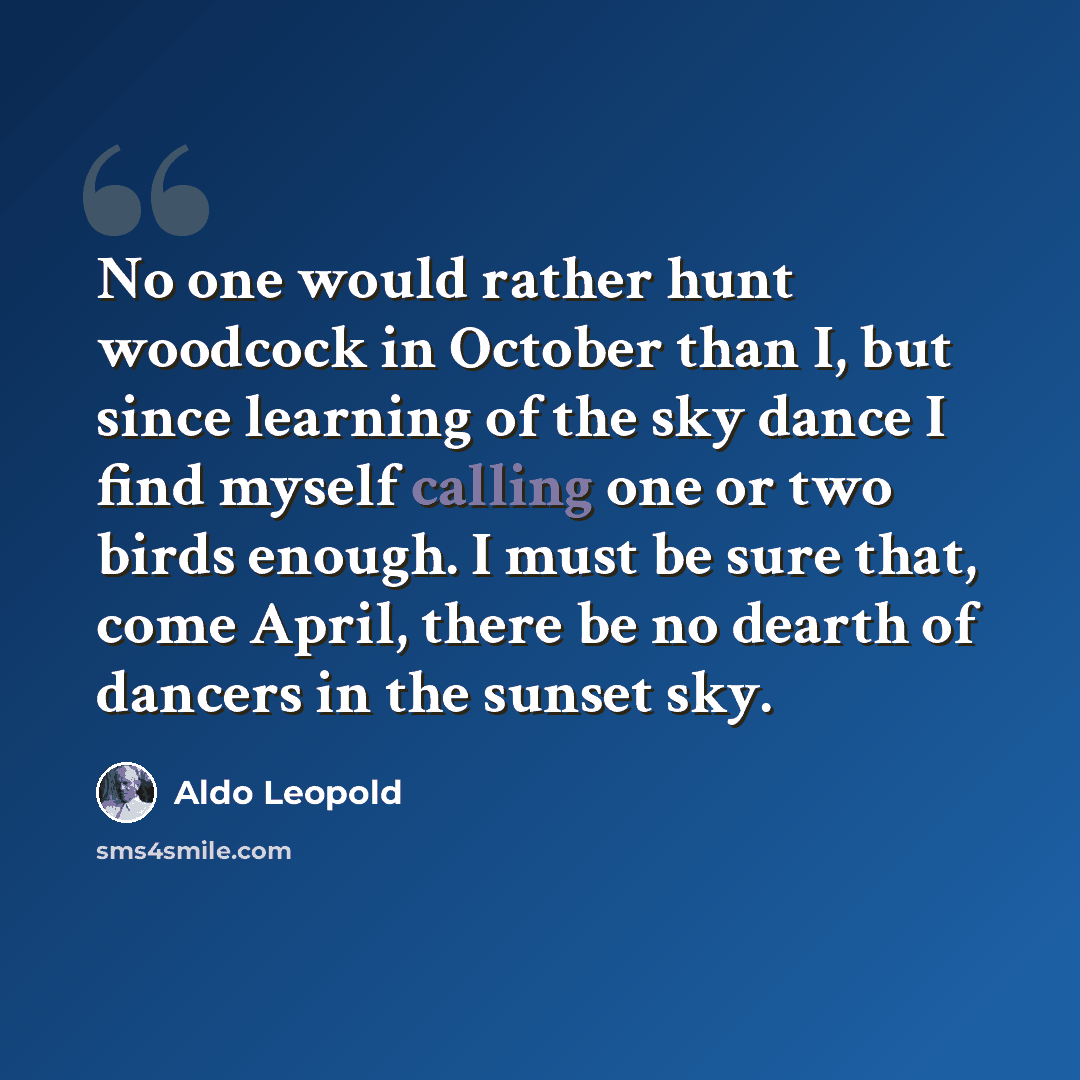 “No one would rather hunt woodcock in October than I, but since learning of the sky dance I find myself calling one or two birds enough. I must be sure that, come April, there be no dearth of dancers in the sunset sky.” quote by Aldo Leopold