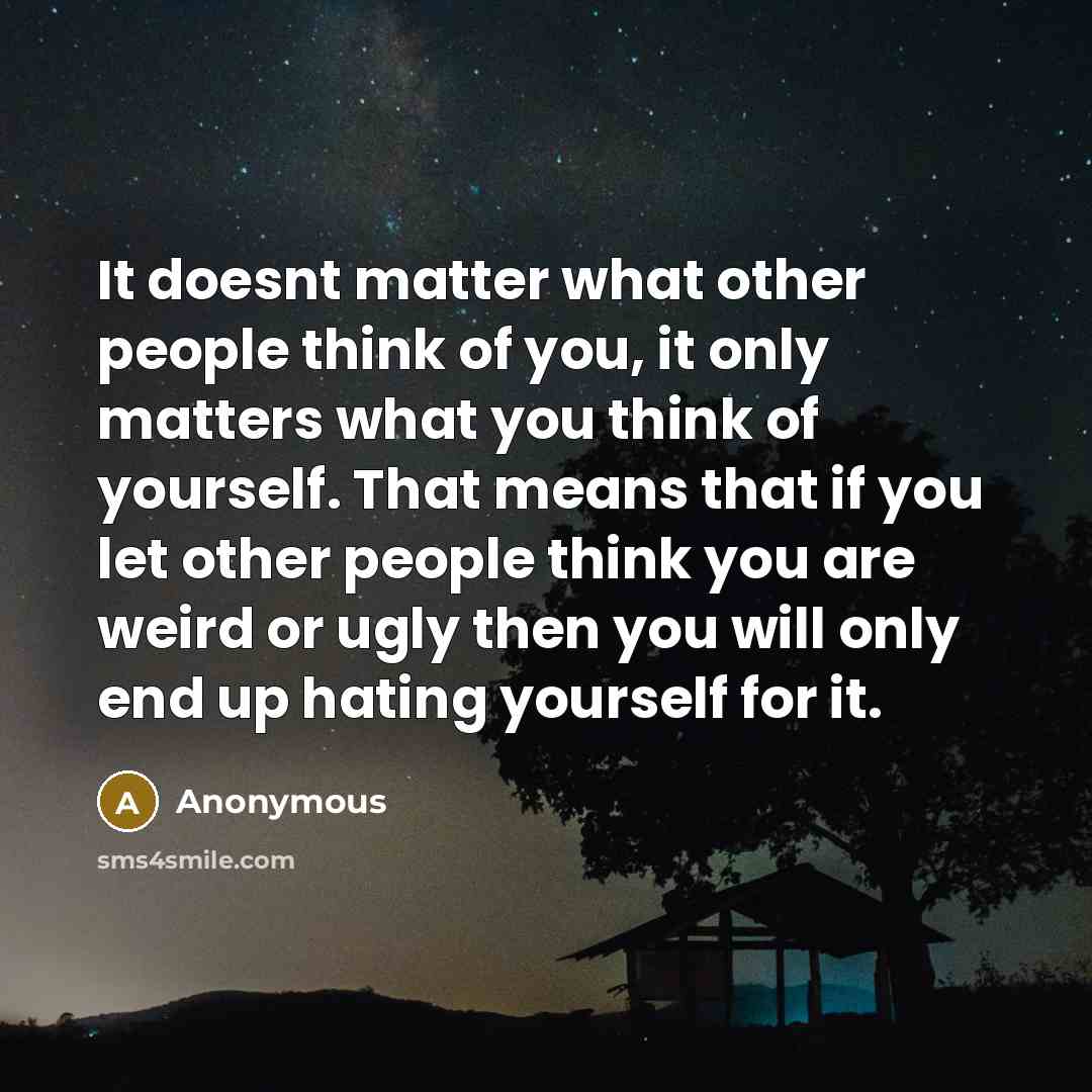 “It doesnt matter what other people think of you, it only matters what you think of yourself. That means that if you let other people think you are weird or ugly then you will only end up hating yourself for it.” quote by Anonymous